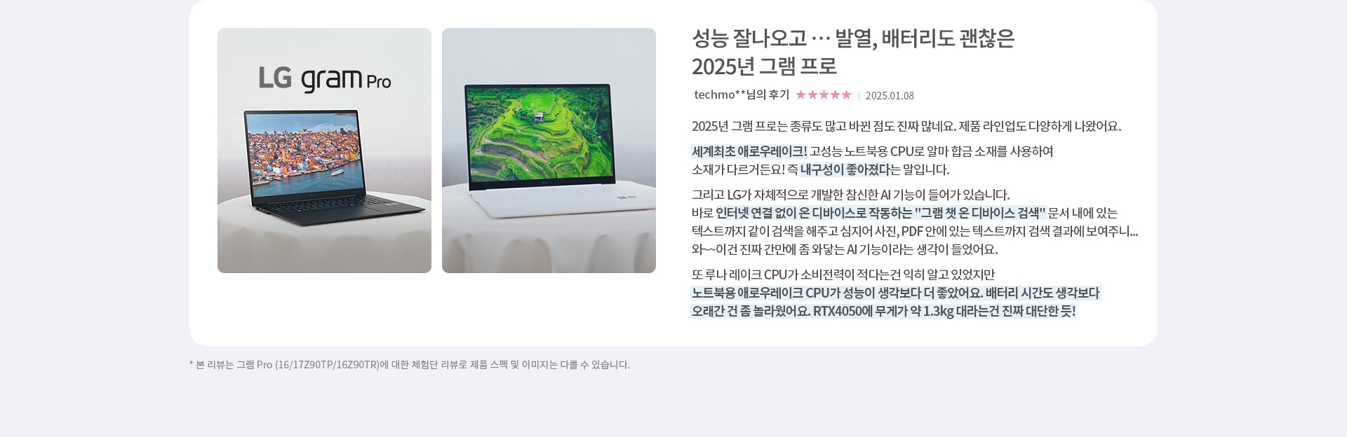 성능 잘나오고 … 발열, 배터리도 괜찮은 2025년 그램 프로 리뷰로 2025년 그램 프로는 종류도 많고 바뀐 점도 진짜 많네요. 제품 라인업도 다양하게 나왔어요. 세계최초 애로우레이크! 고성능 노트북용 CPU로 알마 합금 소재를 사용하여 소재가 다르거든요! 즉 내구성이 좋아졌다는 말입니다. 노트북용 애로우레이크 CPU가 성능이 생각보다 더 좋았어요. 배터리 시간도 생각보다 오래간 건 좀 놀라웠어요. RTX4050에 무게가 약 1.3kg 대라는건 진짜 대단한 듯!