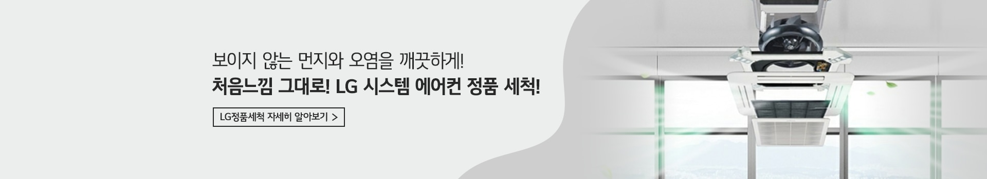 보이지 않는 먼지와 오염을 깨끗하게! 처음느낌 그대로! LG 시스템 에어컨 정품 세척! LG정품세척 자세히 알아보기